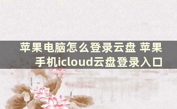 苹果电脑怎么登录云盘 苹果手机icloud云盘登录入口